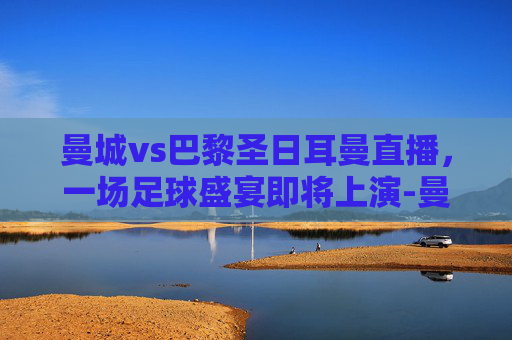 曼城vs巴黎圣日耳曼直播，一场足球盛宴即将上演-曼城vs巴黎圣日耳曼视频直播