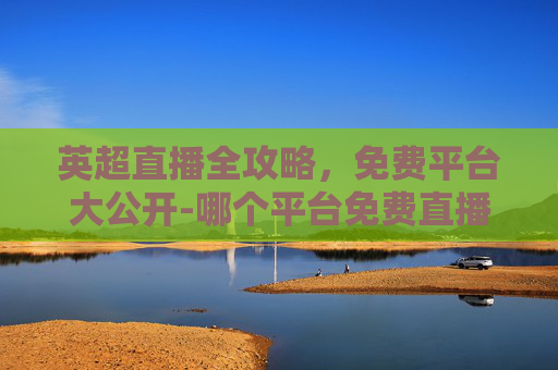 英超直播全攻略，免费平台大公开-哪个平台免费直播英超最好