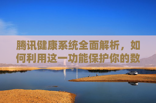腾讯健康系统全面解析，如何利用这一功能保护你的数字生活-腾讯健康系统多久可以修改一次