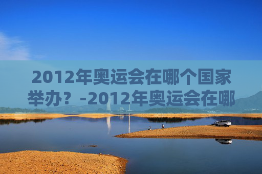 2012年奥运会在哪个国家举办？-2012年奥运会在哪个国家举办什么时间