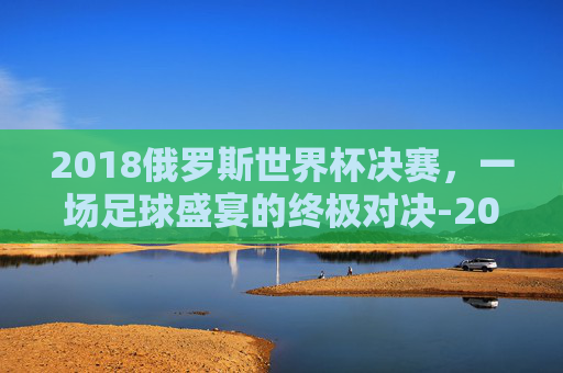 2018俄罗斯世界杯决赛，一场足球盛宴的终极对决-2018俄罗斯世界杯决赛时间
