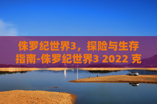 侏罗纪世界3，探险与生存指南-侏罗纪世界3 2022 克里斯·帕拉特