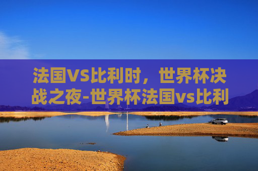 法国VS比利时,世界杯决战之夜-世界杯法国vs比利时预测 法国VS比利时,世界杯决战之夜-世界杯法国vs比利时预测