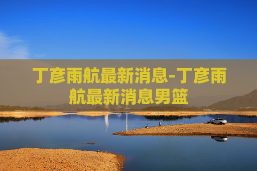 丁彦雨航最新消息-丁彦雨航最新消息男篮