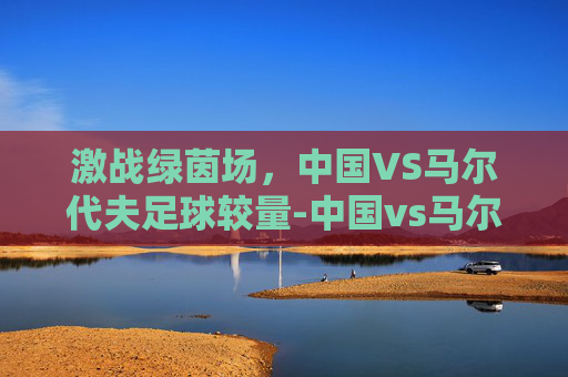 激战绿茵场，中国VS马尔代夫足球较量-中国vs马尔代夫足球直播