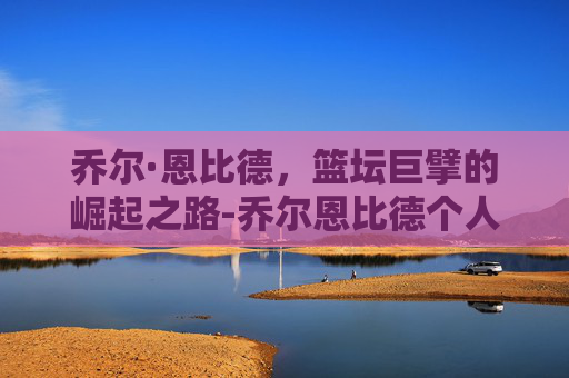 乔尔·恩比德，篮坛巨擘的崛起之路-乔尔恩比德个人资料