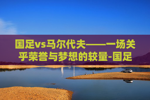 国足vs马尔代夫——一场关乎荣誉与梦想的较量-国足VS马尔代夫