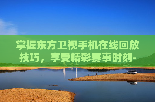 掌握东方卫视手机在线回放技巧，享受精彩赛事时刻-东方卫视手机在线回看回放