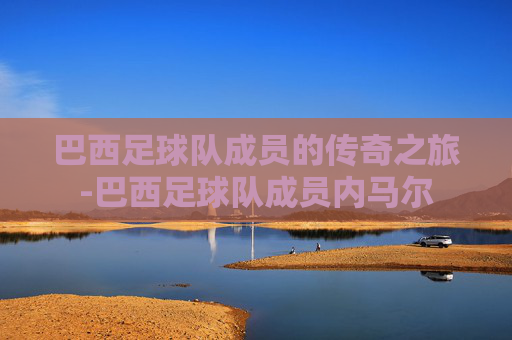 巴西足球队成员的传奇之旅-巴西足球队成员内马尔