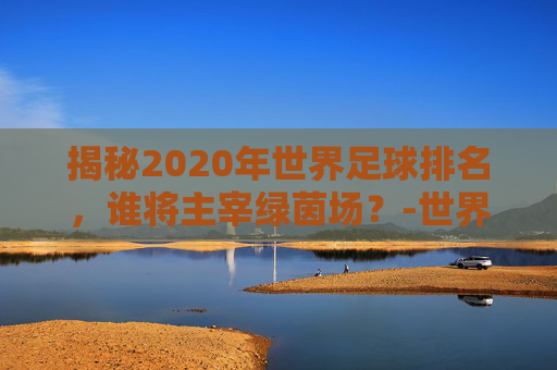 揭秘2020年世界足球排名，谁将主宰绿茵场？-世界足球排名前十