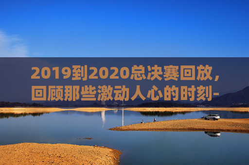 2019到2020总决赛回放，回顾那些激动人心的时刻-2019-2020总决赛录像