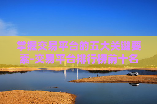 掌握交易平台的五大关键要素-交易平台排行榜前十名