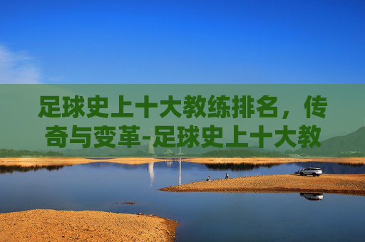 足球史上十大教练排名，传奇与变革-足球史上十大教练排名最新