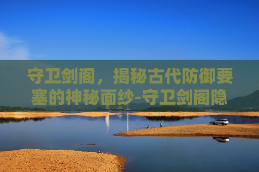 守卫剑阁，揭秘古代防御要塞的神秘面纱-守卫剑阁隐藏英雄密码大全
