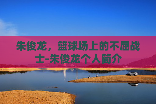 朱俊龙，篮球场上的不屈战士-朱俊龙个人简介