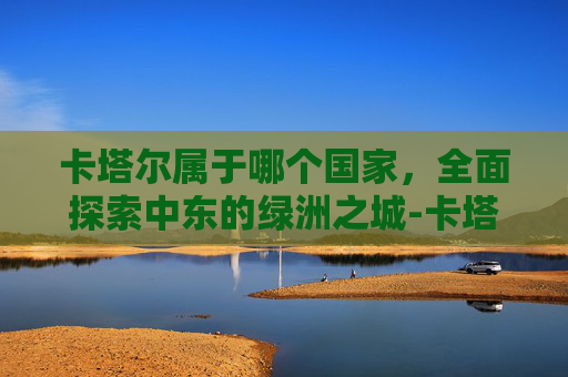 卡塔尔属于哪个国家，全面探索中东的绿洲之城-卡塔尔属于哪个国家有多少人