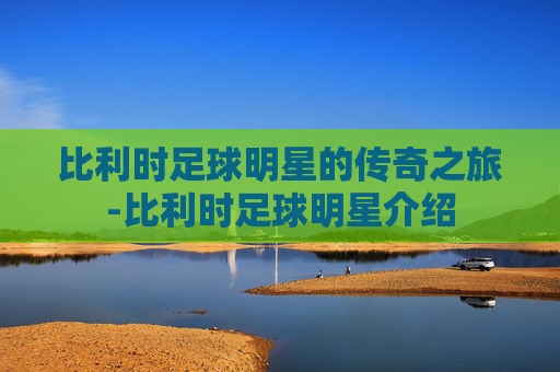 比利时足球明星的传奇之旅-比利时足球明星介绍 比利时足球明星的传奇之旅-比利时足球明星介绍