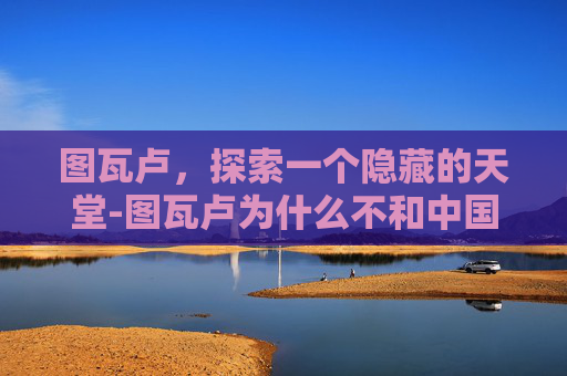 图瓦卢,探索一个隐藏的天堂-图瓦卢为什么不和中国建交 图瓦卢,探索一个隐藏的天堂-图瓦卢为什么不和中国建交