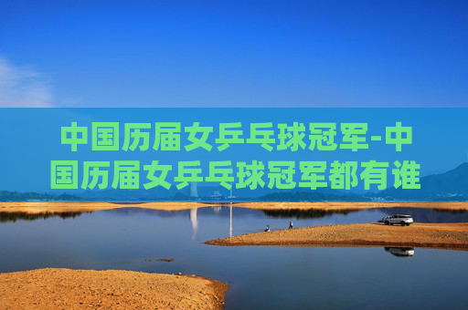 中国历届女乒乓球冠军-中国历届女乒乓球冠军都有谁
