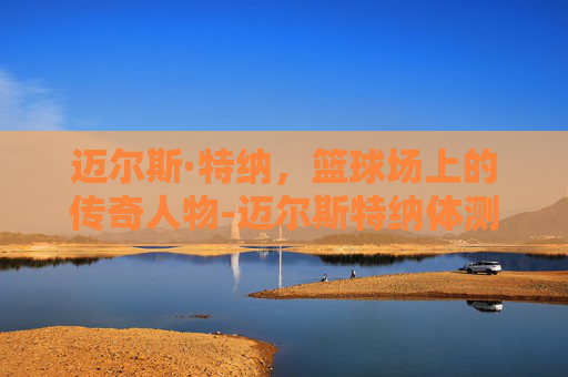 迈尔斯·特纳,篮球场上的传奇人物-迈尔斯特纳体测数据 迈尔斯·特纳,篮球场上的传奇人物-迈尔斯特纳体测数据