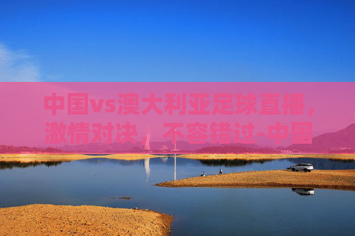 中国vs澳大利亚足球直播，激情对决，不容错过-中国vs澳大利亚足球直播时间