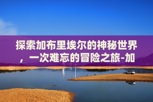 探索加布里埃尔的神秘世界,一次难忘的冒险之旅-加布里埃尔是哪个国家的 探索加布里埃尔的神秘世界,一次难忘的冒险之旅-加布里埃尔是哪个国家的