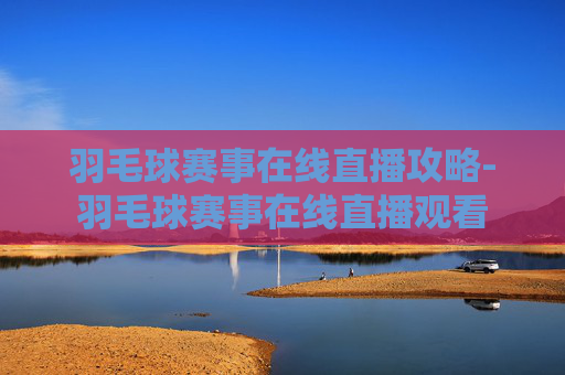 羽毛球赛事在线直播攻略-羽毛球赛事在线直播观看