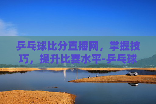 乒乓球比分直播网,掌握技巧,提升比赛水平-乒乓球比分即时 乒乓球比分直播网,掌握技巧,提升比赛水平-乒乓球比分即时