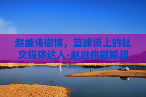 赵继伟微博，篮球场上的社交媒体达人-赵继伟微博超话