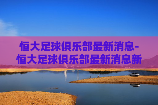 恒大足球俱乐部最新消息-恒大足球俱乐部最新消息新闻