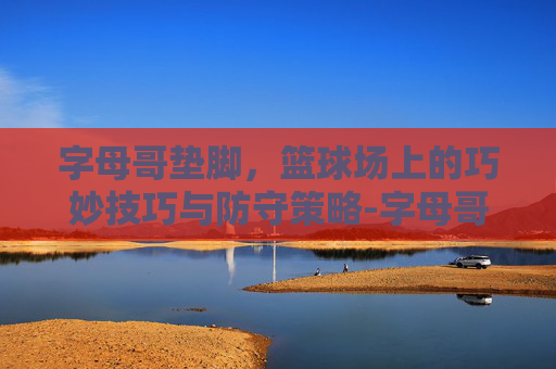 字母哥垫脚，篮球场上的巧妙技巧与防守策略-字母哥垫脚欧文图片