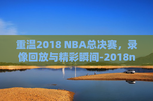 重温2018 NBA总决赛，录像回放与精彩瞬间-2018nba总决赛录像回放像