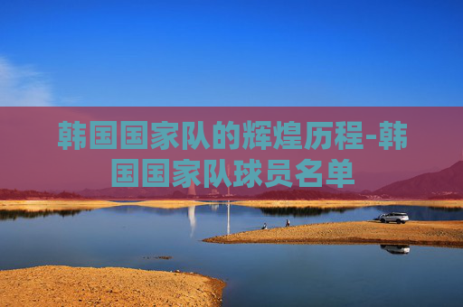 韩国国家队的辉煌历程-韩国国家队球员名单