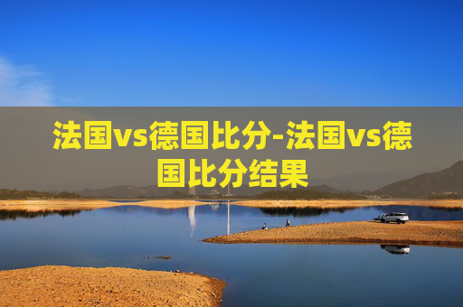 法国vs德国比分-法国vs德国比分结果