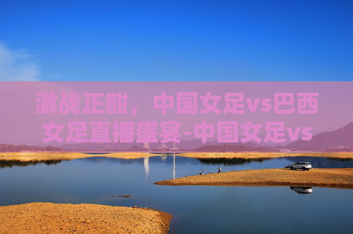 激战正酣，中国女足vs巴西女足直播盛宴-中国女足vs巴西女足直播视频