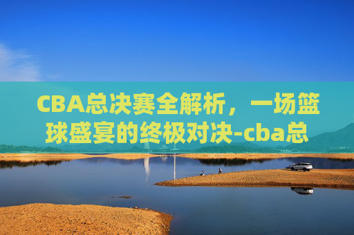 CBA总决赛全解析,一场篮球盛宴的终极对决-cba总决赛打几场2020-2021 CBA总决赛全解析,一场篮球盛宴的终极对决-cba总决赛打几场2020-2021