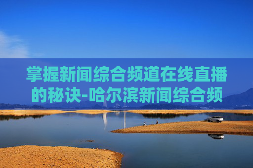 掌握新闻综合频道在线直播的秘诀-哈尔滨新闻综合频道在线直播