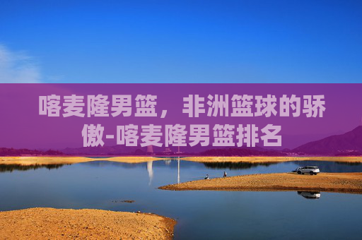 喀麦隆男篮，非洲篮球的骄傲-喀麦隆男篮排名