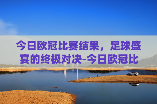 今日欧冠比赛结果，足球盛宴的终极对决-今日欧冠比赛结果.nyt.中国.opp.中国