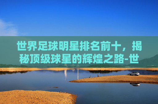 世界足球明星排名前十，揭秘顶级球星的辉煌之路-世界足球明星排名前十图片