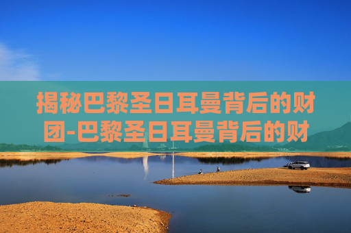 揭秘巴黎圣日耳曼背后的财团-巴黎圣日耳曼背后的财团是谁