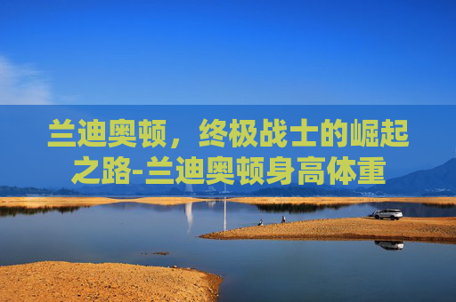 兰迪奥顿，终极战士的崛起之路-兰迪奥顿身高体重