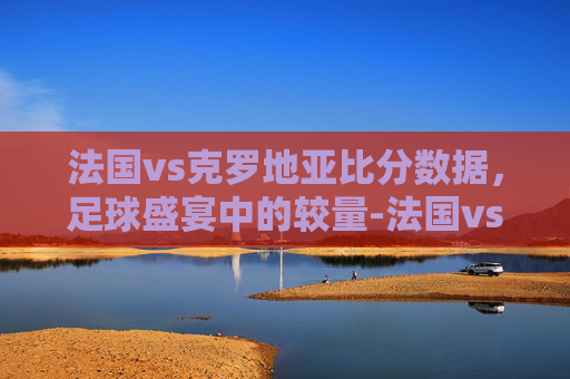 法国vs克罗地亚比分数据，足球盛宴中的较量-法国vs克罗地亚分析