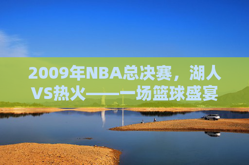 2009年NBA总决赛,湖人VS热火——一场篮球盛宴的完美收官-2009年12.5湖人vs热火视频回放 2009年NBA总决赛,湖人VS热火——一场篮球盛宴的完美收官-2009年12.5湖人vs热火视频回放