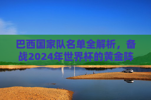 巴西国家队名单全解析，备战2024年世界杯的黄金阵容-98年巴西国家队名单