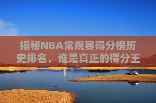 揭秘NBA常规赛得分榜历史排名，谁是真正的得分王？-nba常规赛得分总榜