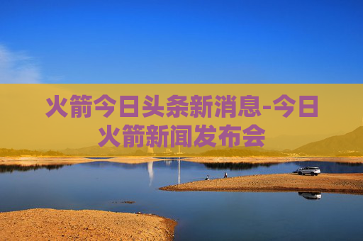 火箭今日头条新消息-今日火箭新闻发布会