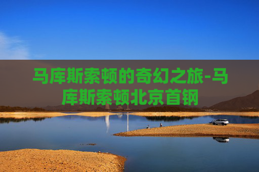 马库斯索顿的奇幻之旅-马库斯索顿北京首钢