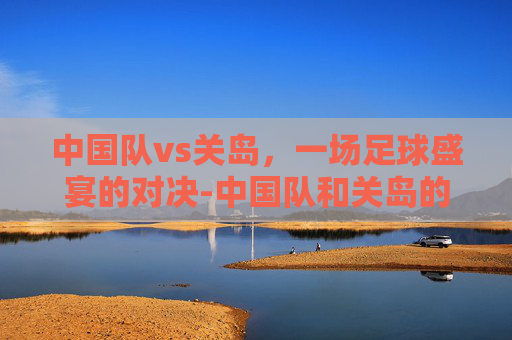 中国队vs关岛，一场足球盛宴的对决-中国队和关岛的比赛