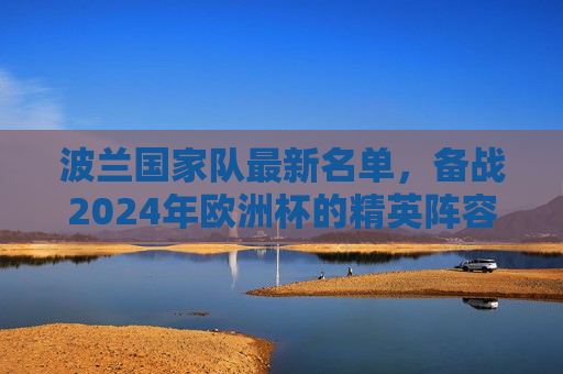 波兰国家队最新名单，备战2024年欧洲杯的精英阵容-波兰国家队最新名单公布